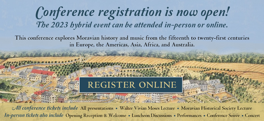 Conference registration is now open! The 2023 hybrid event can be attended in-person or online. This conference explores Moravian history and music from the fifteenth to twenty-first centuries in Europe, the Americas, Asia, Africa, and Australia. Register Online. All conference tickets include all presentations, Walter Vivian Moses Lecture, Moravian Historical Society Lecture. In-person tickets also include Opening Reception and Welcome, Luncheon Discussions, Performances, Conference Soiree, and Concert
