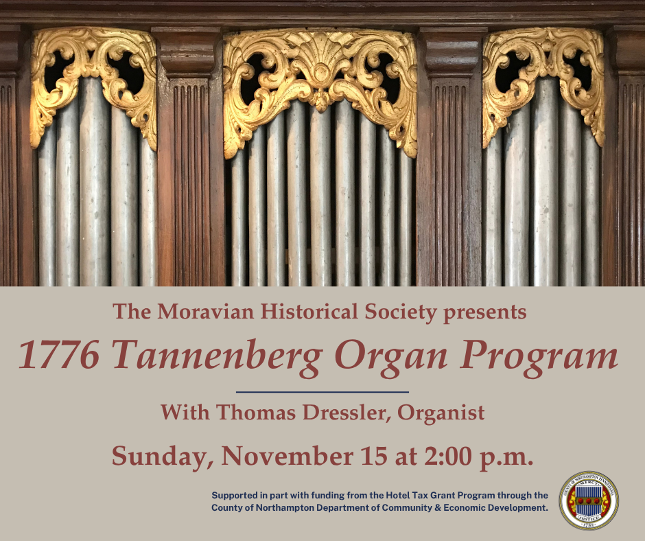 The Moravian Historical Society presents 1776 Tannenberg Organ PRogram with Thomas Dressler, Organist. Sunday, November 15 at 2:00pm. Supported in part with funding from the Hotel Tax Grant Program through the County of Northampton Department of Community and Economic Development.